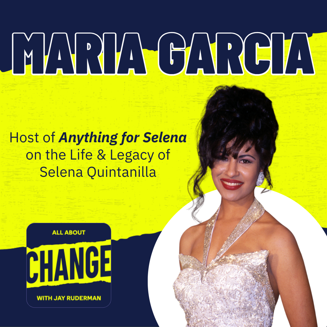 Square graphic with blue and yellow background. The blue is on the top and bottom and the yellow is sandwiched in between. On the right side in a white circle is a photo of Tejano superstar Selena Quintanilla. She is in her infamous Grammy dress that is white and silver and has a halter top. She has her black hair in an updo with curls running down. She is wearing red lipstick and is smiling. She is wearing round diamond earrings. On the top in blue bold letters reads “Maria Garcia.” Below in blue reads “Host of Anything for Selena on the Life & Legacy of Selena Quintanilla.” Below is an All About Change logo. It's blue on top and bottom with yellow sandwiched in the middle. Top blue with yellow text reads "All About", Middle Yellow with blue text reads "Change", and bottom blue with yellow text reads "With Jay Ruderman."