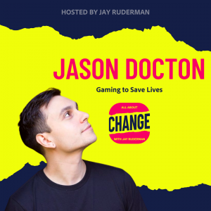 Square graphic with blue and yellow background. The blue is on the top and bottom and the yellow is sandwiched in between. On the lower right side is a photo of Jason Docton from his head & shoulders. He has short brown hair. He is smiling, and is wearing a blue t-shirt. On the top in red bold letters reads “Jason Docton” Below, smaller text in blue reads “Gaming to Save Lives.” Below is an All About Change logo. It's red on top and bottom with yellow sandwiched in the middle. Top red with yellow text reads "All About", Middle Yellow with blue text reads "Change", and bottom red with yellow text reads "With Jay Ruderman."