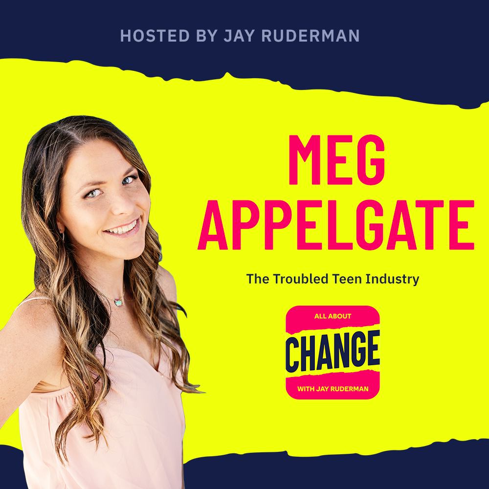 Square graphic with blue and yellow background. The blue is on the top and bottom and the yellow is sandwiched in between. On the lower right side is a photo of Meg Appelgate from her head & shoulders. She has long brown hair. She is smiling, and is wearing a pink top On the top in red bold letters reads “Meg Appelgate” Below, smaller text in blue reads “The Troubled Teen Industry” Below is an All About Change logo. It's red on top and bottom with yellow sandwiched in the middle. Top red with yellow text reads "All About", Middle Yellow with blue text reads "Change", and bottom red with yellow text reads "With Jay Ruderman."