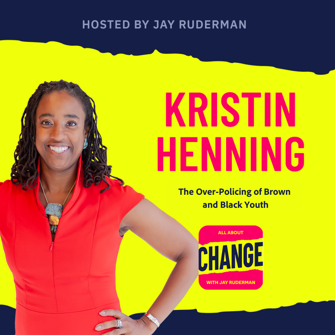 Square graphic with blue and yellow background. The blue is on the top and bottom and the yellow is sandwiched in between. On the lower right side is a photo of Kris Henning. She is smiling. On the top in red bold letters reads “Kris Henning” Below, smaller text in blue reads “The Over Policing of Brown and Black Youth”. Below is an All About Change logo. It's red on top and bottom with yellow sandwiched in the middle. Top red with yellow text reads "All About", Middle Yellow with blue text reads "Change", and bottom red with yellow text reads "With Jay Ruderman."