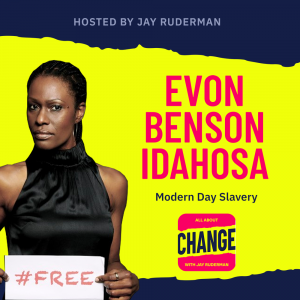 Square graphic with blue and yellow background. The blue is on the top and bottom and the yellow is sandwiched in between. On the lower right side is a photo of Evon Benson-Idahosa. She is stern. On the top in red bold letters reads “Evon Benson-Idahosa” Below, smaller text in blue reads “Modern Day Slavery.” Below is an All About Change logo. It's red on top and bottom with yellow sandwiched in the middle. Top red with yellow text reads "All About", Middle Yellow with blue text reads "Change", and bottom red with yellow text reads "With Jay Ruderman."